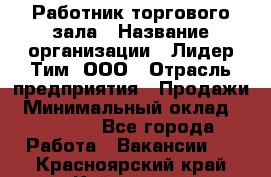 Работник торгового зала › Название организации ­ Лидер Тим, ООО › Отрасль предприятия ­ Продажи › Минимальный оклад ­ 15 000 - Все города Работа » Вакансии   . Красноярский край,Кайеркан г.